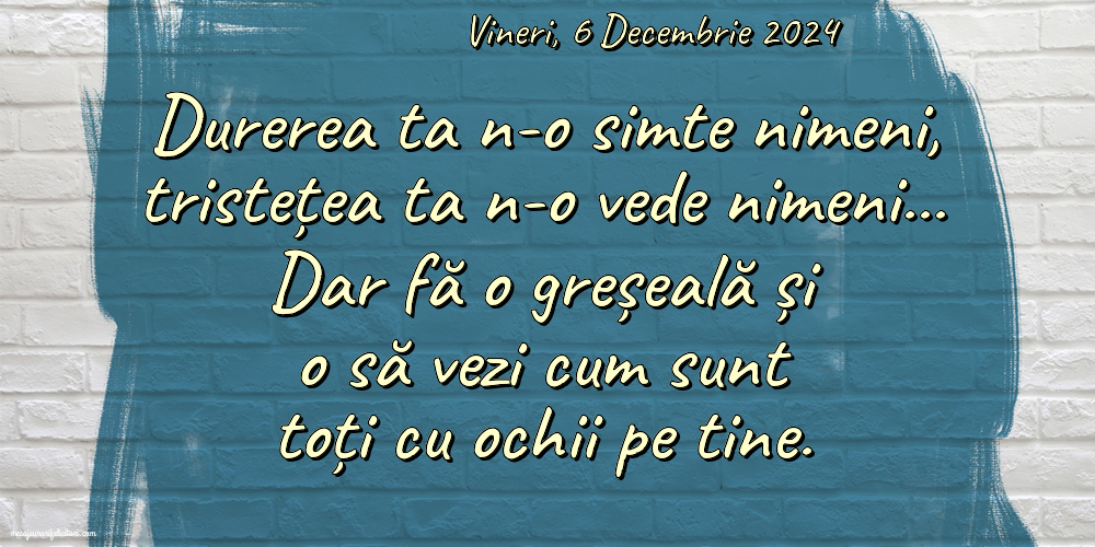 Vineri 6 Decembrie 2024 Durerea ta n-o simte nimeni, tristețea ta n-o vede nimeni… Dar fă o greșeală și o să vezi cum sunt toți cu ochii pe tine.