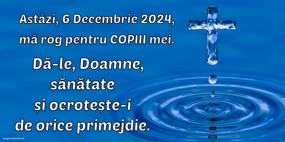 Astăzi, 6 Decembrie 2024, mă rog pentru COPIII mei. Dă-le, Doamne, sănătate și ocrotește-i de orice primejdie.