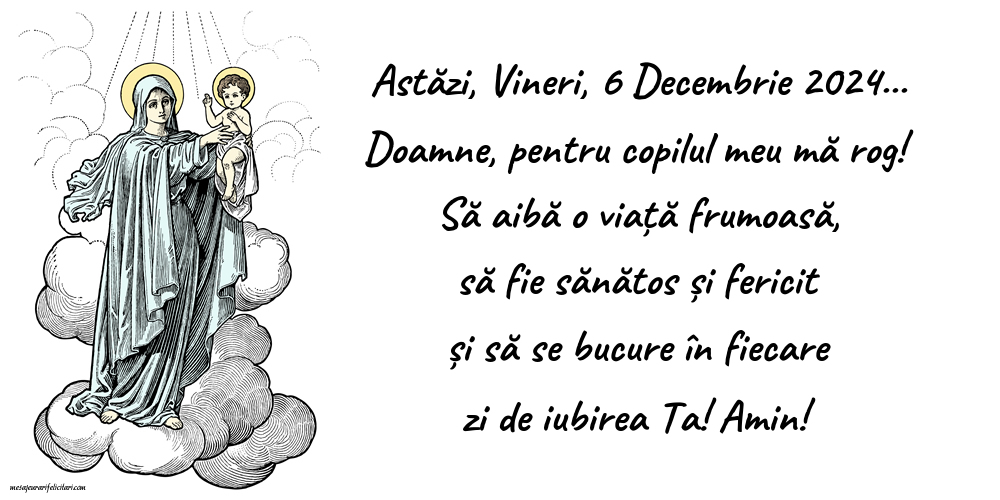 Astăzi, Vineri, 6 Decembrie 2024... Doamne, pentru copilul meu mă rog! Să aibă o viață frumoasă, să fie sănătos și fericit și să se bucure în fiecare zi de iubirea Ta! Amin!