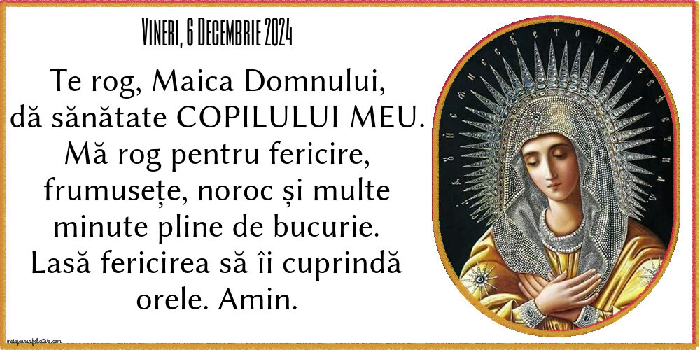 Vineri, 6 Decembrie 2024 Te rog, Maica Domnului, dă sănătate copilului meu. Mă rog pentru fericire, frumusețe, noroc și multe minute pline de bucurie. Lasă fericirea să îi cuprindă orele. Amin.