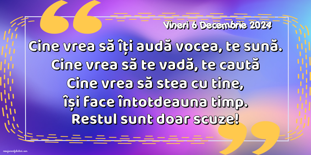 Vineri 6 Decembrie 2024 Cine vrea să îți audă vocea, te sună. Cine vrea să te vadă, te caută. Cine vrea să stea cu tine, își face întotdeauna timp. Restul sunt doar scuze!