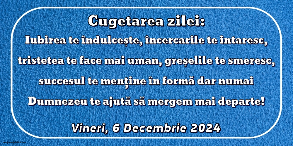 Iubirea te îndulceşte, încercarile te intaresc, tristetea te face mai uman, greşelile te smeresc, succesul te menţine în formă dar numai Dumnezeu te ajută să mergem mai departe!
Vineri 6 Decembrie 2024