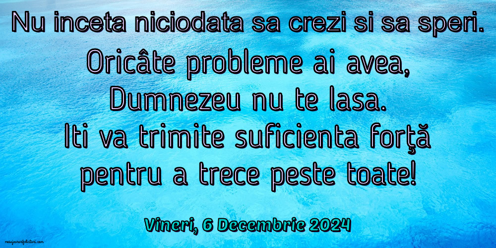 Nu inceta niciodata sa crezi si sa speri. Oricâte probleme ai avea, Dumnezeu nu te lasa. Iti va trimite suficienta forţă pentru a trece peste toate!
Vineri 6 Decembrie 2024