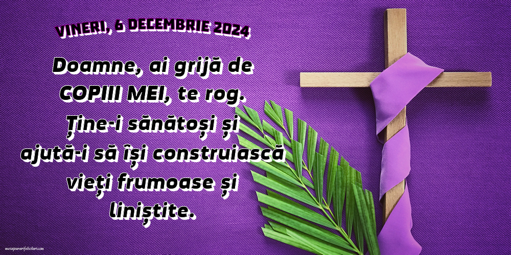 Vineri, 6 Decembrie 2024 - Doamne, ai grijă de copiii mei, te rog. Ține-i sănătoși și ajută-i să își construiască vieți frumoase și liniștite.