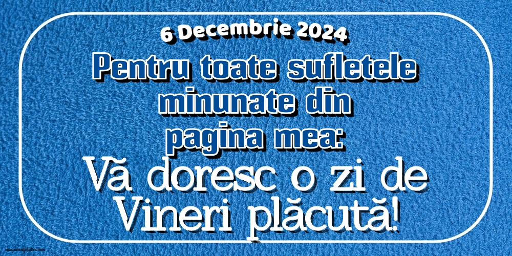 6 Decembrie 2024 Pentru toate sufletele minunate din pagina mea: Vă doresc o zi de Vineri plăcută!