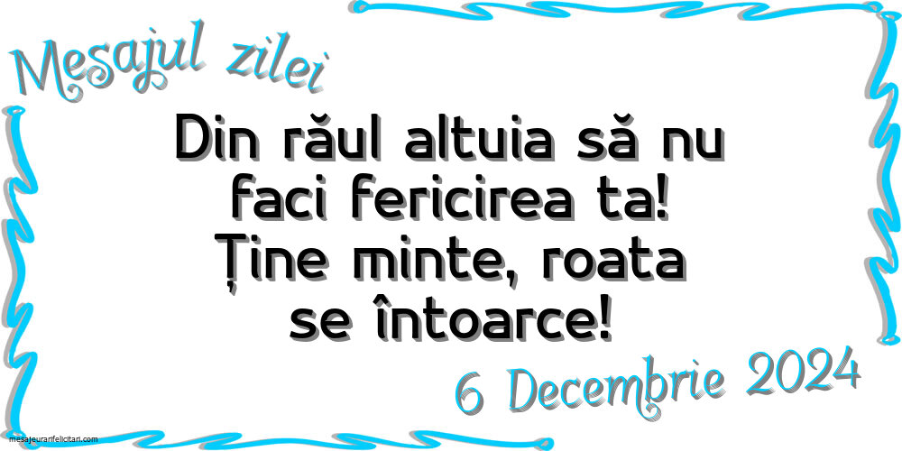 Mesajul zilei Din răul altuia să nu faci fericirea ta! Ține minte, roata se întoarce! Vineri, 6 Decembrie 2024