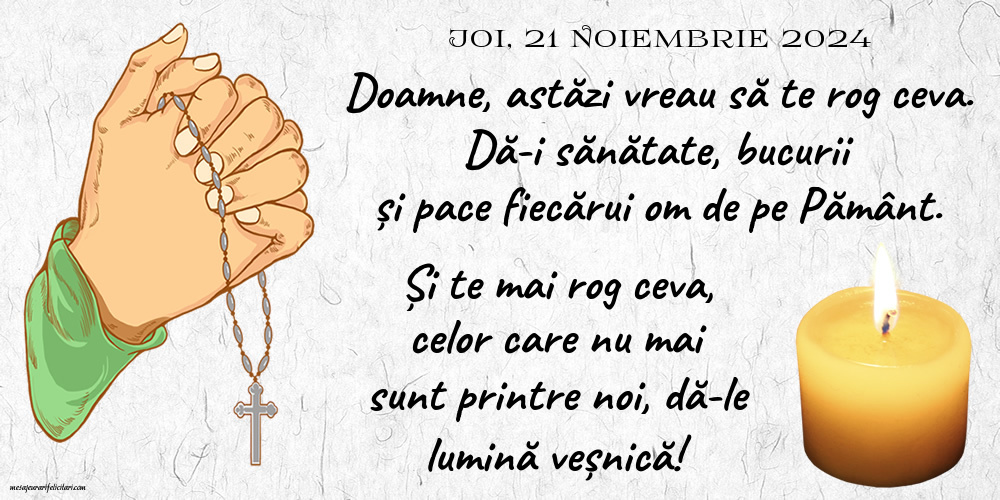 21 Noiembrie 2024, Joi - Doamne, astăzi vreau să te rog ceva. Dă-i sănătate, bucurii și pace fiecărui om de pe Pământ. Și te mai rog ceva, celor care nu mai sunt printre noi, dă-le lumină veșnică!