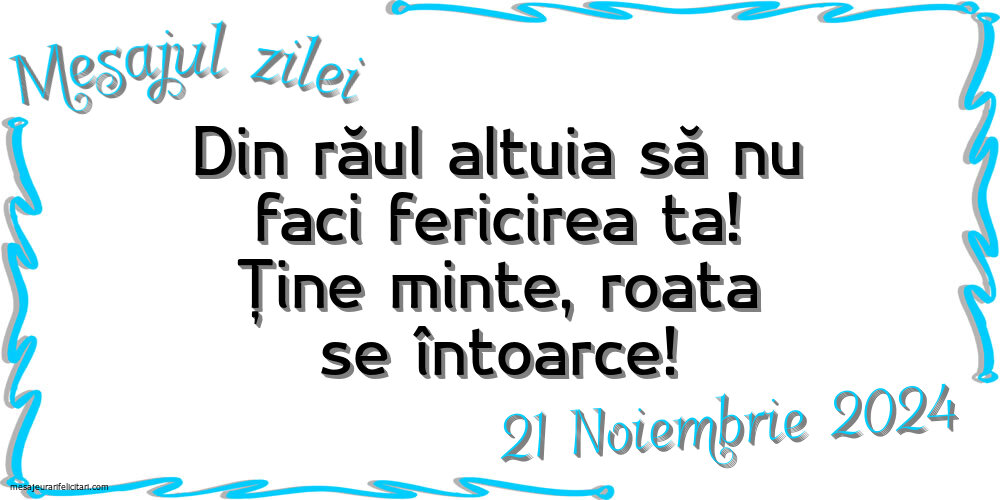 Mesajul zilei Din răul altuia să nu faci fericirea ta! Ține minte, roata se întoarce! Joi, 21 Noiembrie 2024