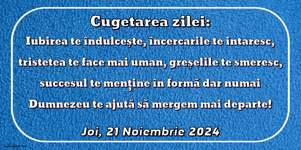 Iubirea te îndulceşte, încercarile te intaresc, tristetea te face mai uman, greşelile te smeresc, succesul te menţine în formă dar numai Dumnezeu te ajută să mergem mai departe!
Joi 21 Noiembrie 2024