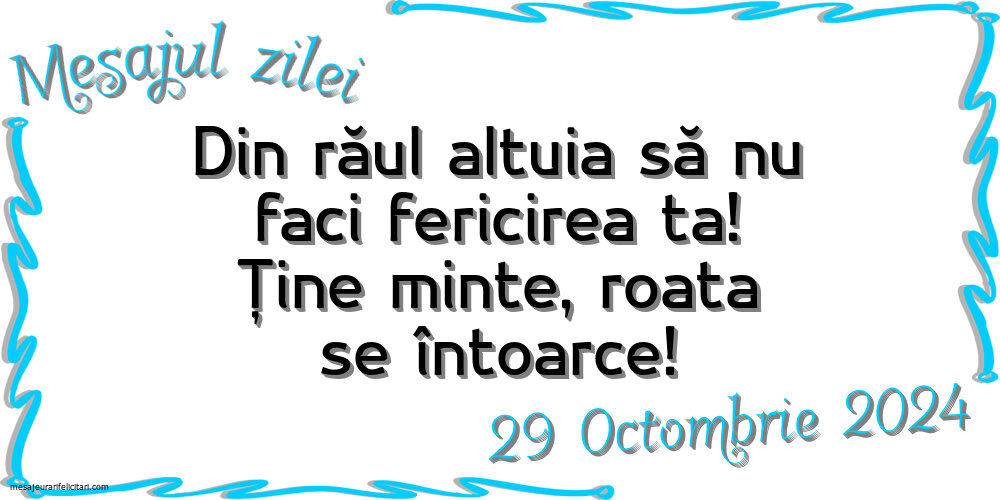 Mesajul zilei Din răul altuia să nu faci fericirea ta! Ține minte, roata se întoarce! Marti, 29 Octombrie 2024