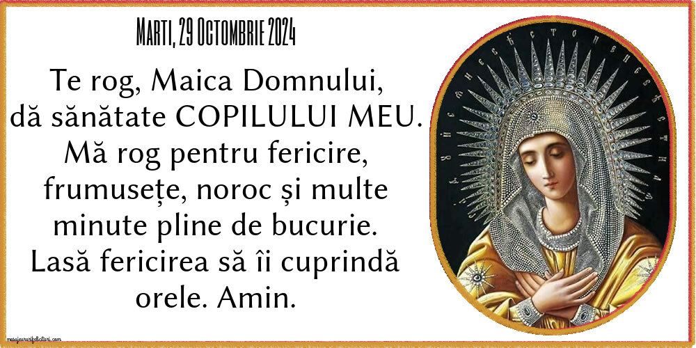 Marti, 29 Octombrie 2024 Te rog, Maica Domnului, dă sănătate copilului meu. Mă rog pentru fericire, frumusețe, noroc și multe minute pline de bucurie. Lasă fericirea să îi cuprindă orele. Amin.