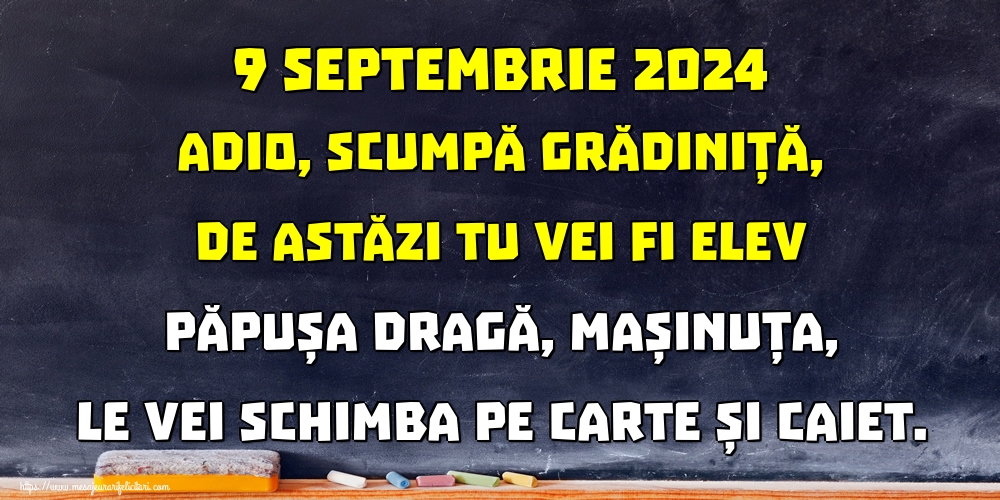 9 septembrie 2024 Adio, scumpă grădiniță, De astăzi tu vei fi elev Păpușa dragă, mașinuța, Le vei schimba pe carte și caiet.