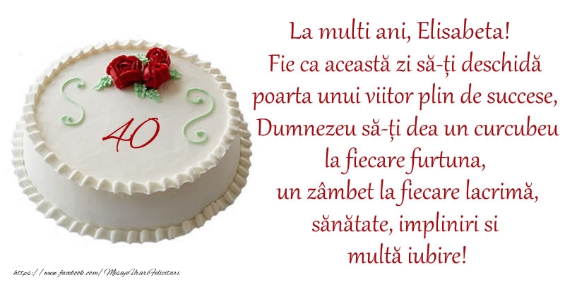  Felicitari de zi de nastere cu varsta -  Tort 40 de ani La Multi Ani, Elisabeta! Fie ca aceasta zi sa-ti deschida poarta unui viitor plin de succese, Dumnezeu sa-ti dea un curcubeu la fiecare furtuna, un zambet la fiecare lacrima, sanatate, impliniri si multa iubire!