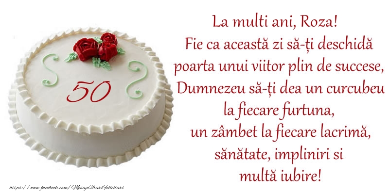  Felicitari de zi de nastere cu varsta -  Tort 50 de ani La Multi Ani, Roza! Fie ca aceasta zi sa-ti deschida poarta unui viitor plin de succese, Dumnezeu sa-ti dea un curcubeu la fiecare furtuna, un zambet la fiecare lacrima, sanatate, impliniri si multa iubire!