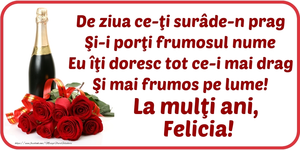  Felicitari de Ziua Numelui - Flori & Sampanie | De ziua ce-ţi surâde-n prag / Şi-i porţi frumosul nume / Eu îţi doresc tot ce-i mai drag / Şi mai frumos pe lume! La mulţi ani, Felicia!