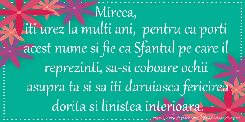  Felicitari de Ziua Numelui - Flori | Mircea, iti urez la multi ani, pentru ca porti acest nume si fie ca Sfantul pe care il reprezinti, sa-si coboare ochii asupra ta si sa iti daruiasca fericirea dorita si linistea interioara.