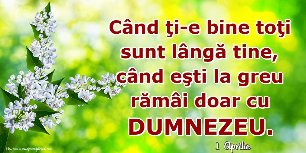 Felicitari de 1 Aprilie - 1 Aprilie - Când ţi-e bine toţi sunt lângă tine, când eşti la greu rămâi doar cu DUMNEZEU.