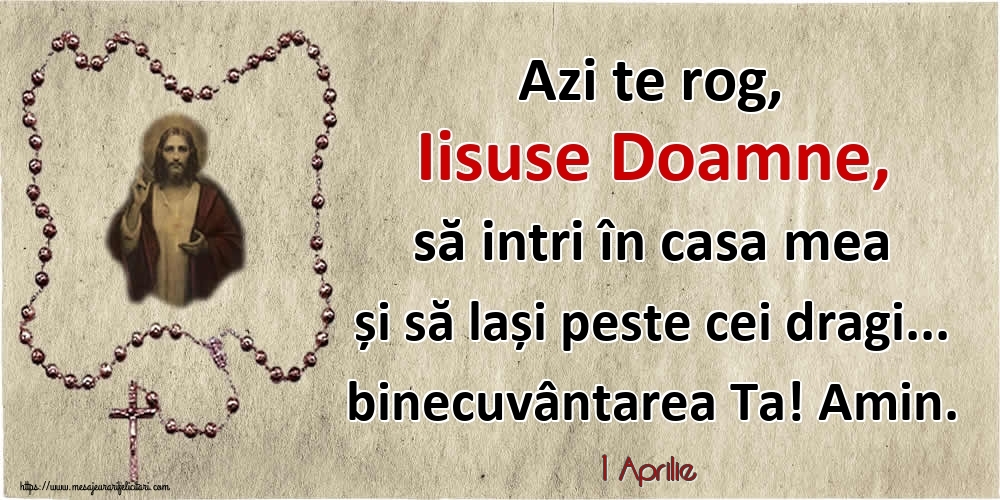 Felicitari de 1 Aprilie - 1 Aprilie - Azi te rog, Iisuse Doamne, să intri în casa mea și să lași peste cei dragi... binecuvântarea Ta! Amin.