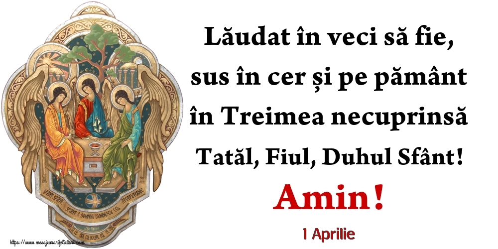 Felicitari de 1 Aprilie - 1 Aprilie - Lăudat în veci să fie, sus în cer și pe pământ în Treimea necuprinsă Tatăl, Fiul, Duhul Sfânt! Amin!