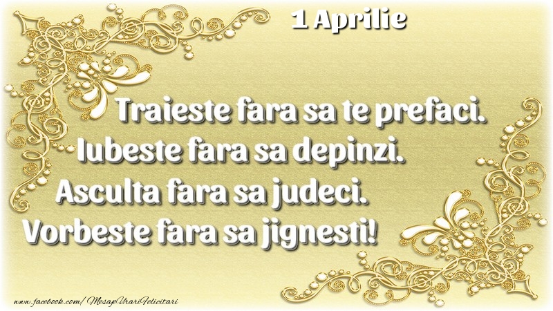 Trăieşte fara sa te prefaci. Iubeşte fara sa depinzi. Asculta fara sa judeci. Vorbeste fara sa jignesti! 1 Aprilie