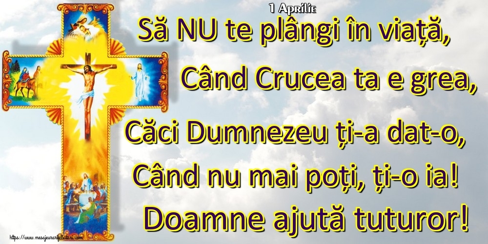 Felicitari de 1 Aprilie - 1 Aprilie - Să NU te plângi în viață, Când Crucea ta e grea, Căci Dumnezeu ți-a dat-o, Când nu mai poți, ți-o ia! Doamne ajută tuturor!