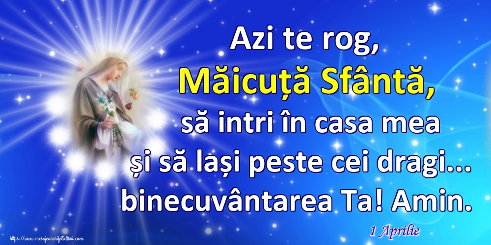 Felicitari de 1 Aprilie - 1 Aprilie - Azi te rog, Măicuță Sfântă, să intri în casa mea și să lași peste cei dragi... binecuvântarea Ta! Amin.