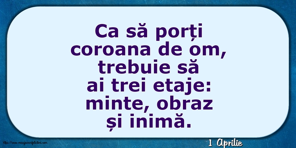 Felicitari de 1 Aprilie - 1 Aprilie - Ca să porți coroana de om, trebuie să ai trei etaje: minte, obraz și inimă.