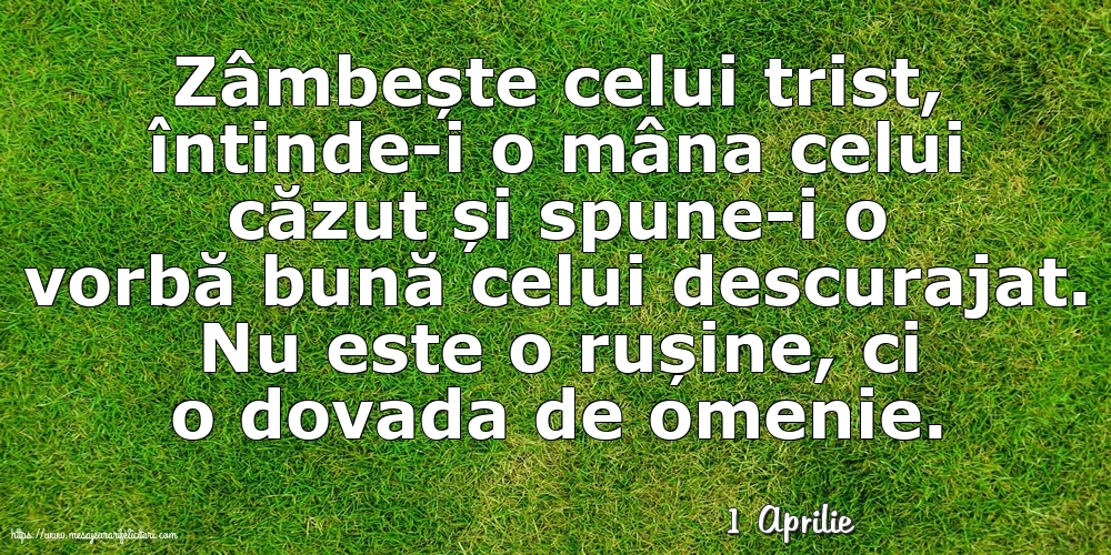 Felicitari de 1 Aprilie - 1 Aprilie - Zâmbește celui trist, întinde-i o mâna celui căzut... Nu este o rușine, ci o dovada de omenie.