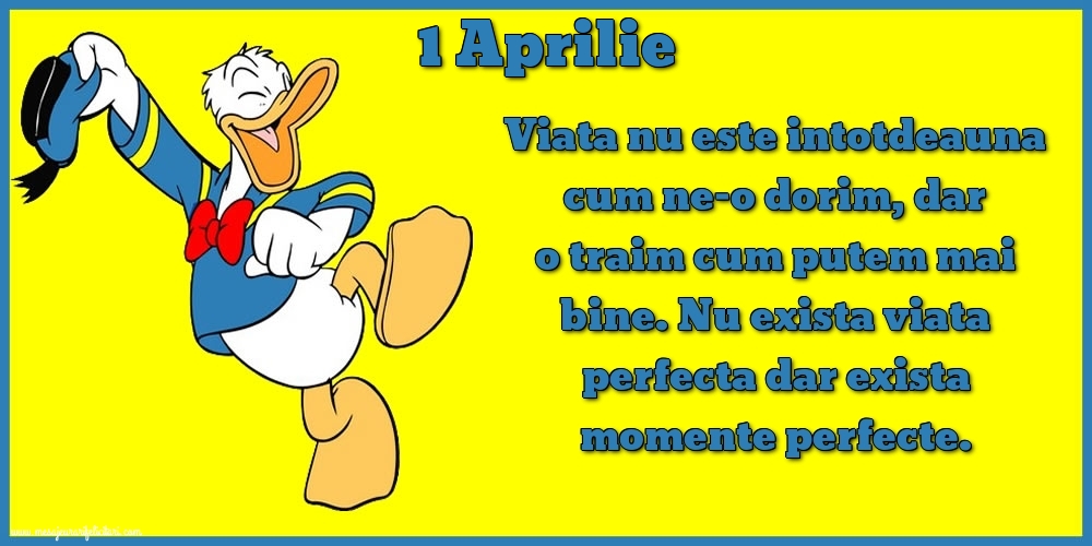 Felicitari de 1 Aprilie - 1.Aprilie Viata nu este intotdeauna cum ne-o dorim, dar o traim cum putem mai bine. Nu exista viata perfecta dar exista momente perfecte.