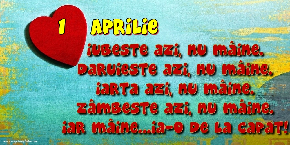 1.Aprilie Iubeşte azi, nu mâine. Dăruieste azi, nu mâine. Iartă azi, nu mâine. Zâmbeşte azi, nu mâine. Iar mâine...ia-o de la capăt!