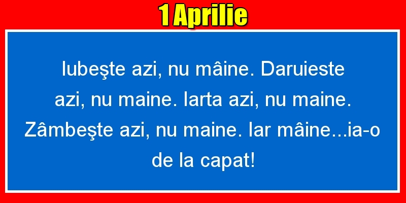 1.Aprilie Iubeşte azi, nu mâine. Dăruieste azi, nu mâine. Iartă azi, nu mâine. Zâmbeşte azi, nu mâine. Iar mâine...ia-o de la capăt!