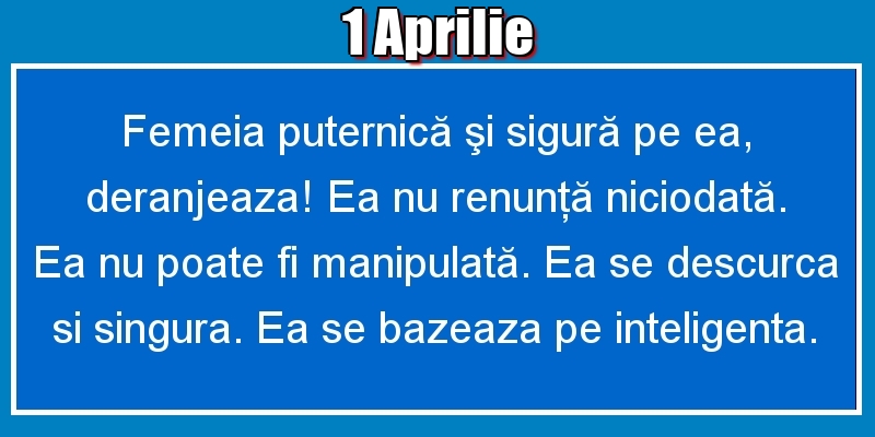 1.Aprilie Femeia puternică şi sigură pe ea, deranjeaza! Ea nu renunţă niciodată. Ea nu poate fi manipulată. Ea se descurca si singura. Ea se bazeaza pe inteligenta.