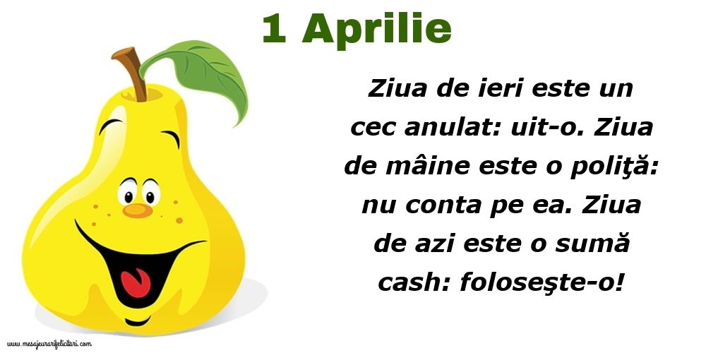 Felicitari de 1 Aprilie - 1.Aprilie Ziua de ieri este un cec anulat: uit-o. Ziua de mâine este o poliţă: nu conta pe ea. Ziua de azi este o sumă cash: foloseşte-o!