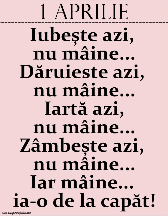 1.Aprilie Iubeşte azi, nu mâine. Dăruieste azi, nu mâine. Iartă azi, nu mâine. Zâmbeşte azi, nu mâine. Iar mâine...ia-o de la capăt!