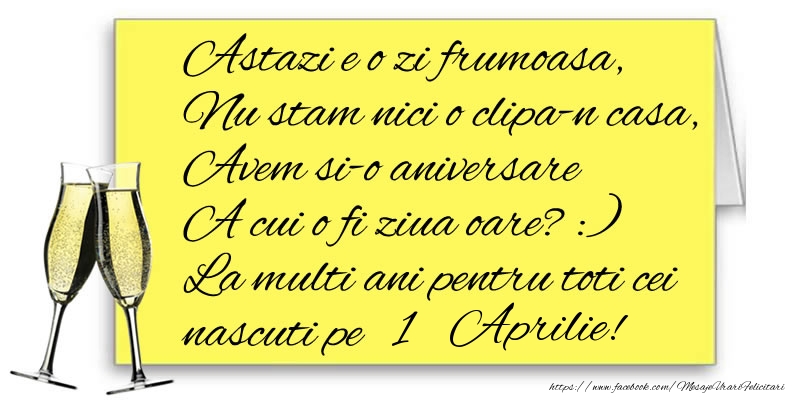 Astazi e o zi frumoasa, Nu stam nici o clipa-n casa, Avem si-o aniversare  A cui o fi ziua oare? :) La multi ani pentru toti cei nascuti pe 1 Aprilie!