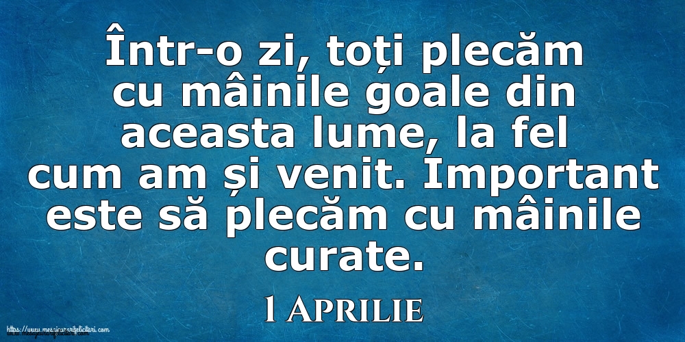 Mesajul zilei 1 Aprilie Într-o zi, toți plecăm cu mâinile goale din aceasta lume, la fel cum am și venit. Important este să plecăm cu mâinile curate.