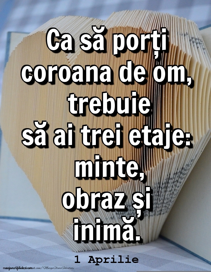 1.Aprilie 	Ca să porți coroana de om, trebuie să ai trei etaje: minte, obraz și inimă.