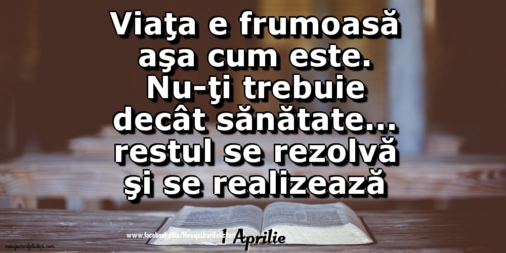 1 Aprilie - 	Viaţa e frumoasă aşa cum este. Nu-ţi trebuie decât sănătate... restul se rezolvă şi se realizează în timp!