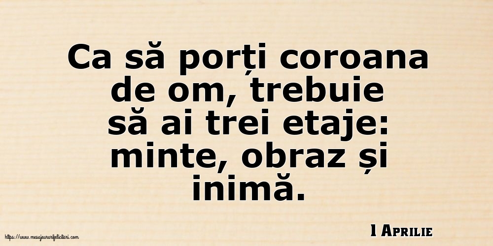 1 Aprilie - Ca să porți coroana de om, trebuie să ai trei etaje: minte, obraz și inimă.