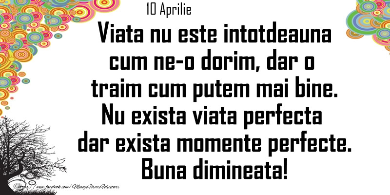 Felicitari de 10 Aprilie - 10 Aprilie - Viata nu este intotdeauna cum ne-o dorim, dar o  traim cum putem mai bine. Nu exista viata perfecta dar exista momente perfecte. Buna dimineata!