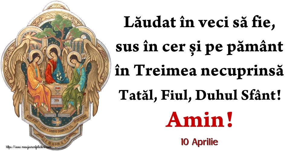 Felicitari de 10 Aprilie - 10 Aprilie - Lăudat în veci să fie, sus în cer și pe pământ în Treimea necuprinsă Tatăl, Fiul, Duhul Sfânt! Amin!