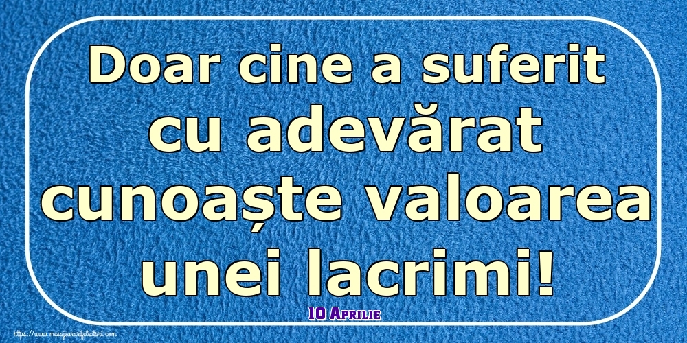 Felicitari de 10 Aprilie - 10 Aprilie - Doar cine a suferit cu adevărat cunoaște valoarea unei lacrimi!