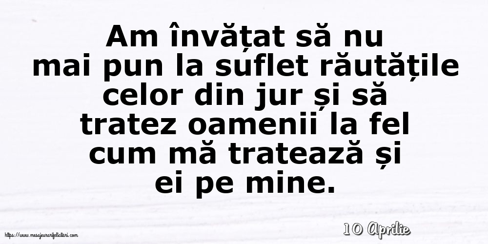 Felicitari de 10 Aprilie - 10 Aprilie - Am învățat să nu mai pun la suflet răutățile