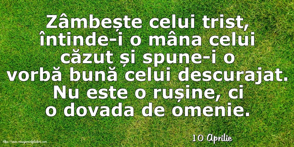 Felicitari de 10 Aprilie - 10 Aprilie - Zâmbește celui trist, întinde-i o mâna celui căzut... Nu este o rușine, ci o dovada de omenie.