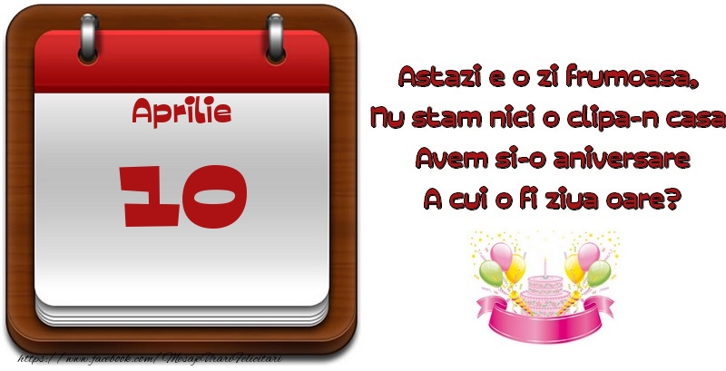 Aprilie 10 Astazi e o zi frumoasa,  Nu stam nici o clipa-n casa, Avem si-o aniversare A cui o fi ziua oare?