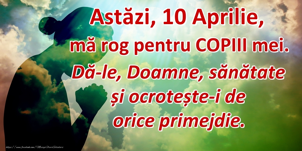 Astăzi, 10 Aprilie, mă rog pentru COPIII mei. Dă-le, Doamne, sănătate și ocrotește-i de orice primejdie.