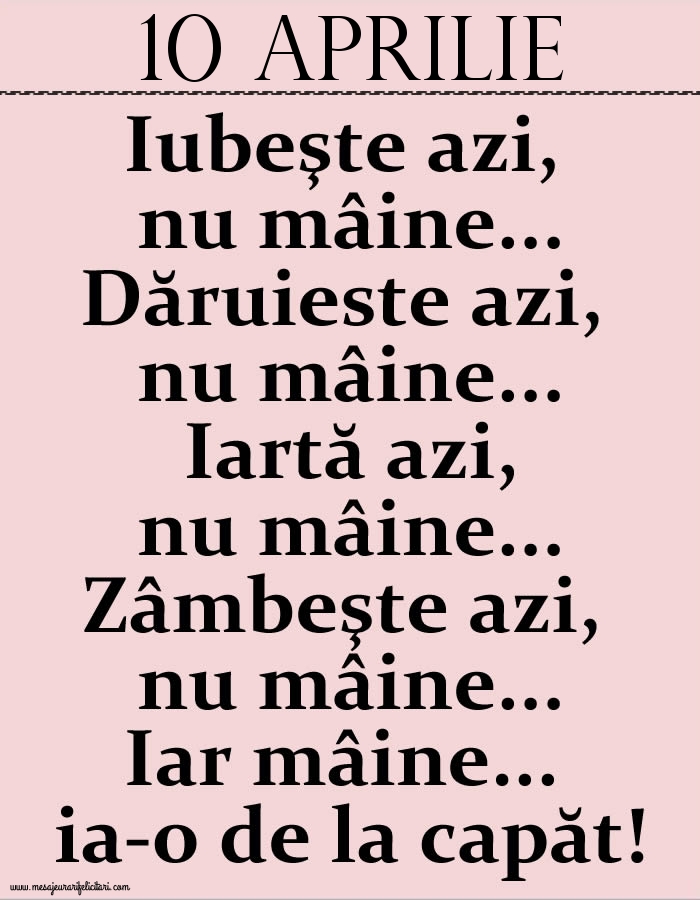 10.Aprilie Iubeşte azi, nu mâine. Dăruieste azi, nu mâine. Iartă azi, nu mâine. Zâmbeşte azi, nu mâine. Iar mâine...ia-o de la capăt!