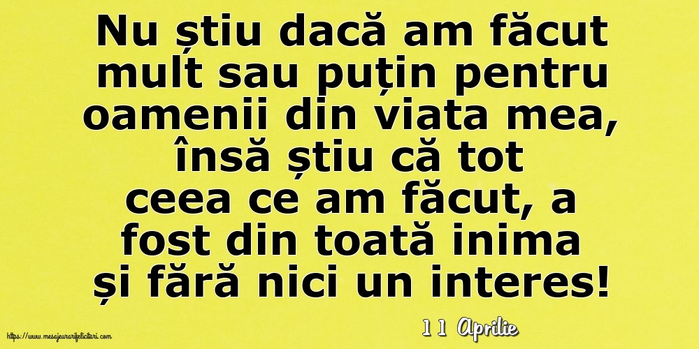 Felicitari de 11 Aprilie - 11 Aprilie - Nu știu dacă am făcut mult sau puțin pentru oamenii din viata mea