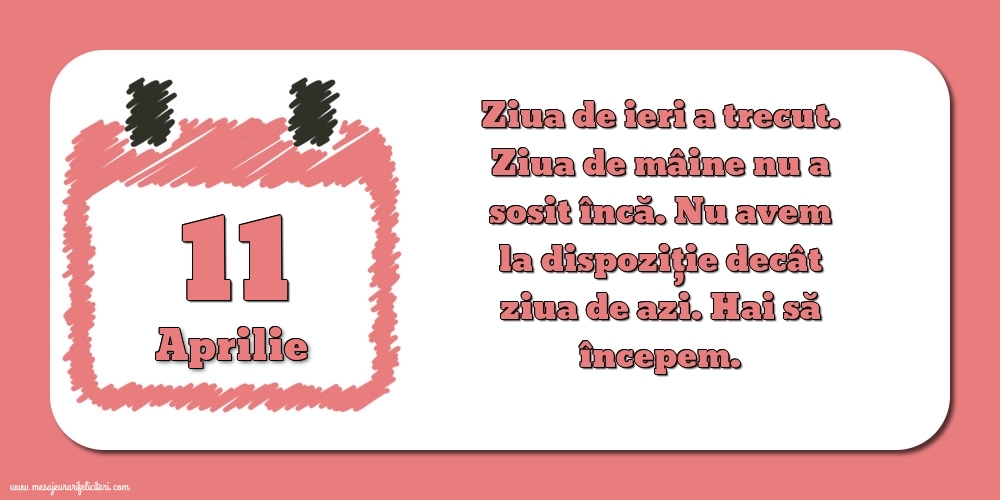 11.Aprilie Ziua de ieri a trecut. Ziua de mâine nu a sosit încă. Nu avem la dispoziţie decât ziua de azi. Hai să începem.