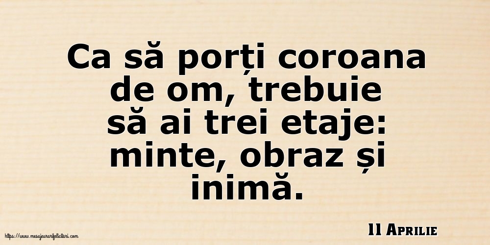 11 Aprilie - Ca să porți coroana de om, trebuie să ai trei etaje: minte, obraz și inimă.